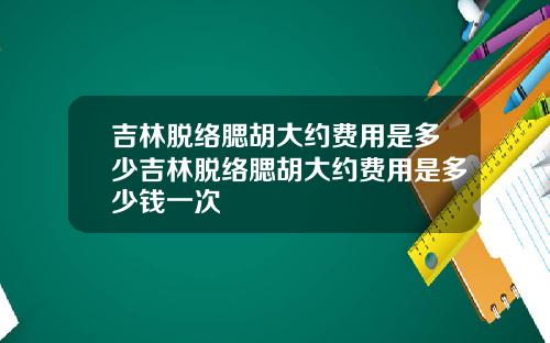 吉林脱络腮胡大约费用是多少吉林脱络腮胡大约费用是多少钱一次