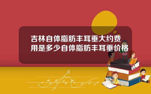 吉林自体脂肪丰耳垂大约费用是多少自体脂肪丰耳垂价格