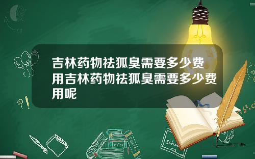 吉林药物祛狐臭需要多少费用吉林药物祛狐臭需要多少费用呢