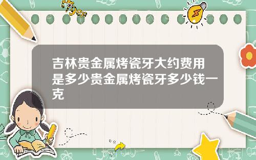 吉林贵金属烤瓷牙大约费用是多少贵金属烤瓷牙多少钱一克
