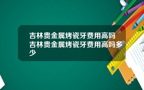 吉林贵金属烤瓷牙费用高吗吉林贵金属烤瓷牙费用高吗多少