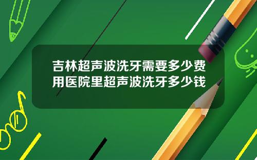 吉林超声波洗牙需要多少费用医院里超声波洗牙多少钱