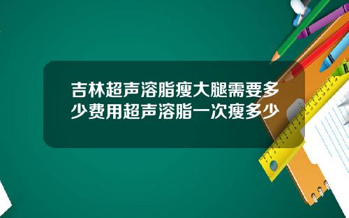 吉林超声溶脂瘦大腿需要多少费用超声溶脂一次瘦多少