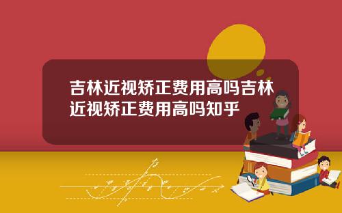 吉林近视矫正费用高吗吉林近视矫正费用高吗知乎