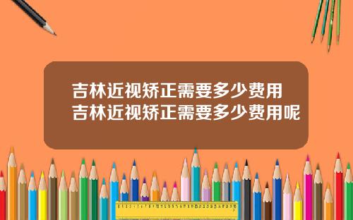 吉林近视矫正需要多少费用吉林近视矫正需要多少费用呢