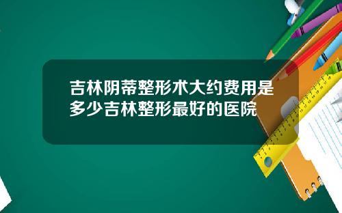 吉林阴蒂整形术大约费用是多少吉林整形最好的医院