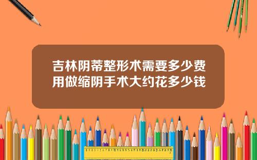 吉林阴蒂整形术需要多少费用做缩阴手术大约花多少钱