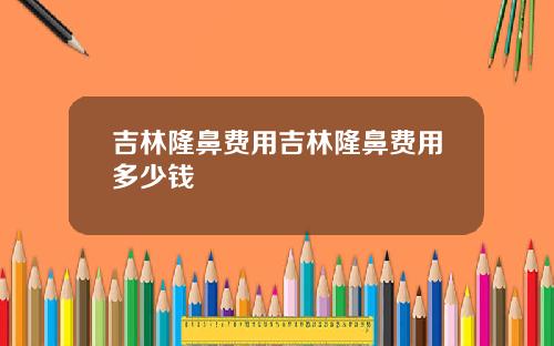 吉林隆鼻费用吉林隆鼻费用多少钱