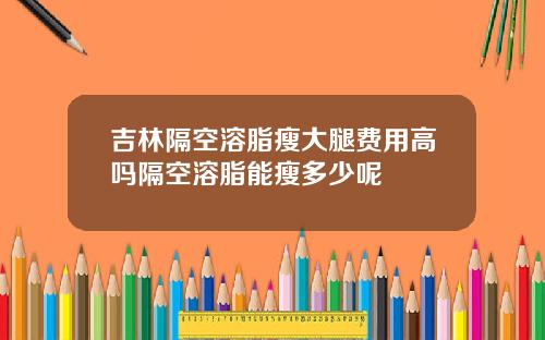 吉林隔空溶脂瘦大腿费用高吗隔空溶脂能瘦多少呢