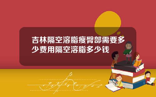 吉林隔空溶脂瘦臀部需要多少费用隔空溶脂多少钱