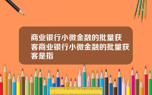 商业银行小微金融的批量获客商业银行小微金融的批量获客是指