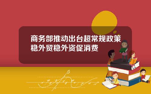 商务部推动出台超常规政策稳外贸稳外资促消费