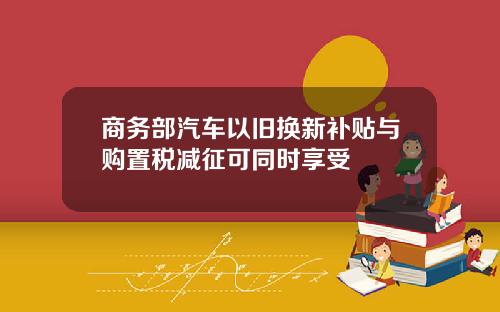 商务部汽车以旧换新补贴与购置税减征可同时享受