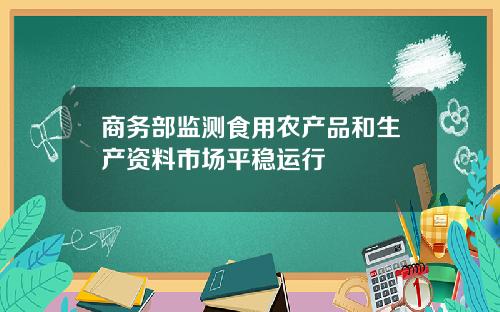 商务部监测食用农产品和生产资料市场平稳运行