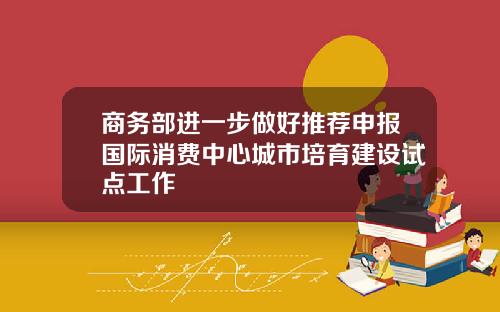 商务部进一步做好推荐申报国际消费中心城市培育建设试点工作