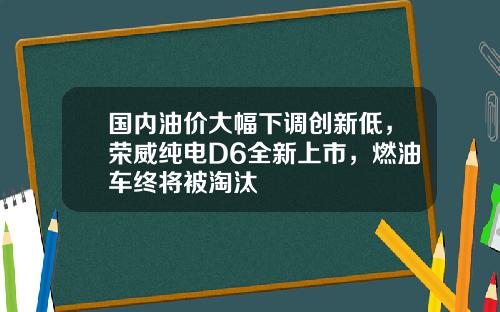 国内油价大幅下调创新低，荣威纯电D6全新上市，燃油车终将被淘汰