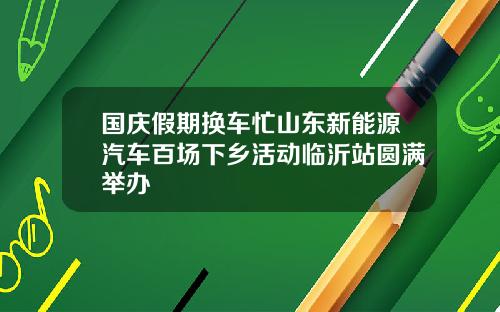 国庆假期换车忙山东新能源汽车百场下乡活动临沂站圆满举办