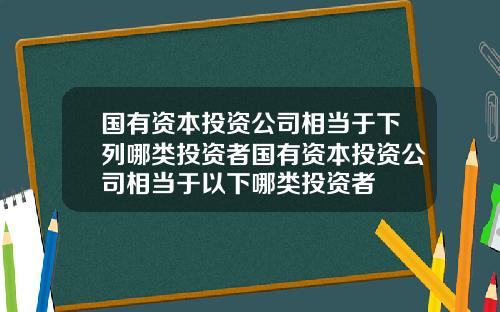 国有资本投资公司相当于下列哪类投资者国有资本投资公司相当于以下哪类投资者