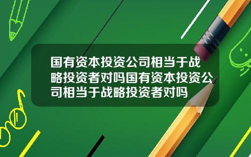 国有资本投资公司相当于战略投资者对吗国有资本投资公司相当于战略投资者对吗