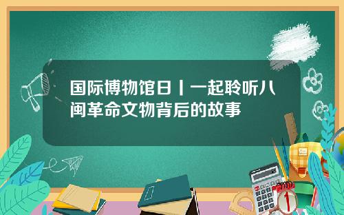国际博物馆日丨一起聆听八闽革命文物背后的故事