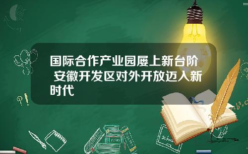 国际合作产业园屡上新台阶 安徽开发区对外开放迈入新时代