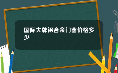 国际大牌铝合金门窗价格多少