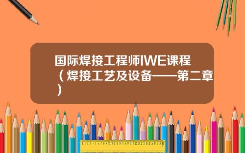 国际焊接工程师IWE课程（焊接工艺及设备——第二章）