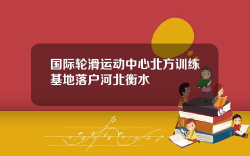 国际轮滑运动中心北方训练基地落户河北衡水