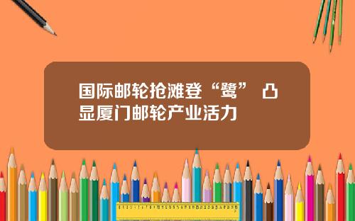 国际邮轮抢滩登“鹭” 凸显厦门邮轮产业活力