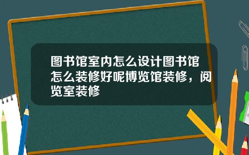 图书馆室内怎么设计图书馆怎么装修好呢博览馆装修，阅览室装修