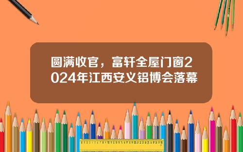 圆满收官，富轩全屋门窗2024年江西安义铝博会落幕