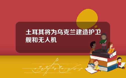 土耳其将为乌克兰建造护卫舰和无人机