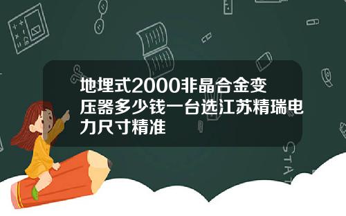 地埋式2000非晶合金变压器多少钱一台选江苏精瑞电力尺寸精准