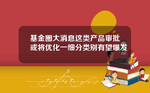 基金圈大消息这类产品审批或将优化一细分类别有望爆发