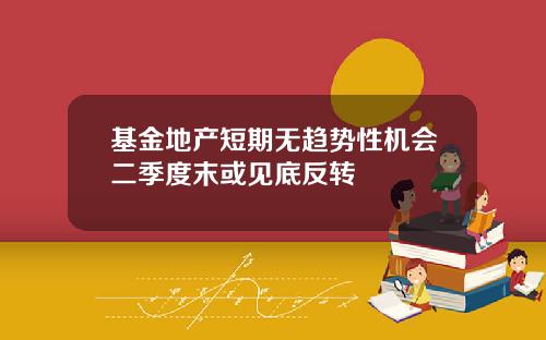 基金地产短期无趋势性机会二季度末或见底反转