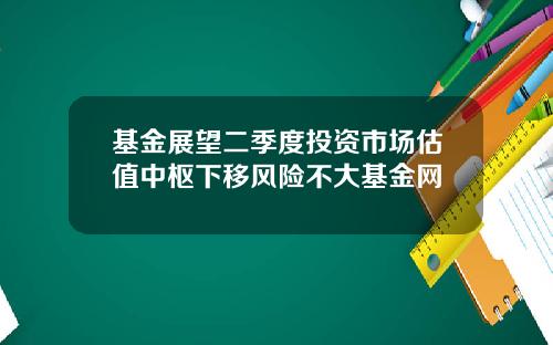 基金展望二季度投资市场估值中枢下移风险不大基金网