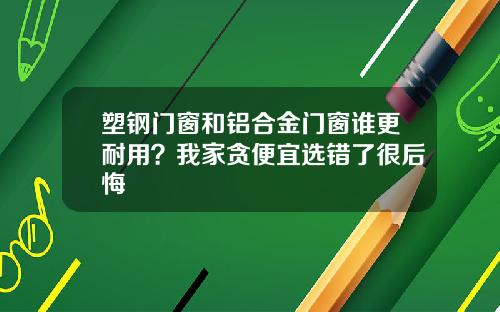 塑钢门窗和铝合金门窗谁更耐用？我家贪便宜选错了很后悔