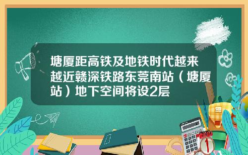 塘厦距高铁及地铁时代越来越近赣深铁路东莞南站（塘厦站）地下空间将设2层