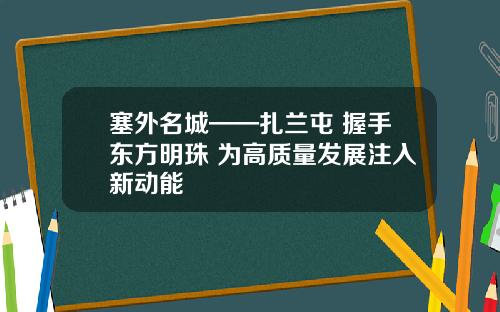 塞外名城——扎兰屯 握手东方明珠 为高质量发展注入新动能