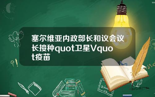 塞尔维亚内政部长和议会议长接种quot卫星Vquot疫苗