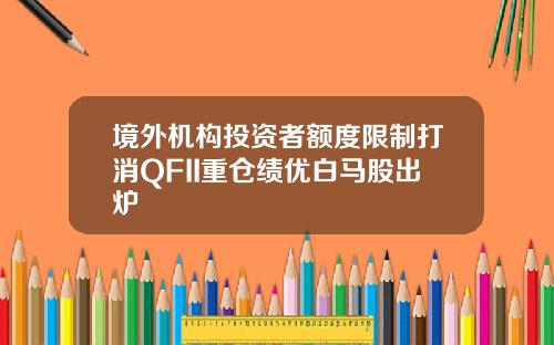 境外机构投资者额度限制打消QFII重仓绩优白马股出炉