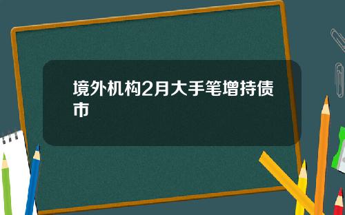 境外机构2月大手笔增持债市