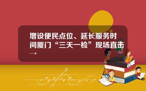 增设便民点位、延长服务时间厦门“三天一检”现场直击→