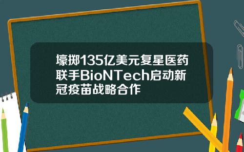 壕掷135亿美元复星医药联手BioNTech启动新冠疫苗战略合作