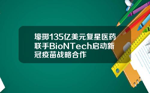 壕掷135亿美元复星医药联手BioNTech启动新冠疫苗战略合作