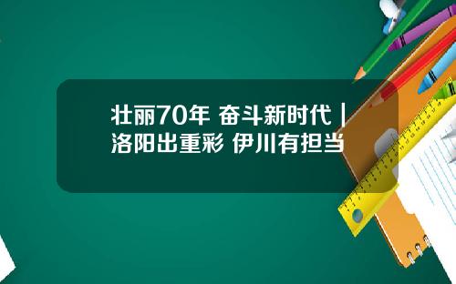 壮丽70年 奋斗新时代｜洛阳出重彩 伊川有担当