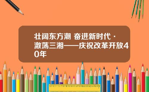 壮阔东方潮 奋进新时代·激荡三湘——庆祝改革开放40年