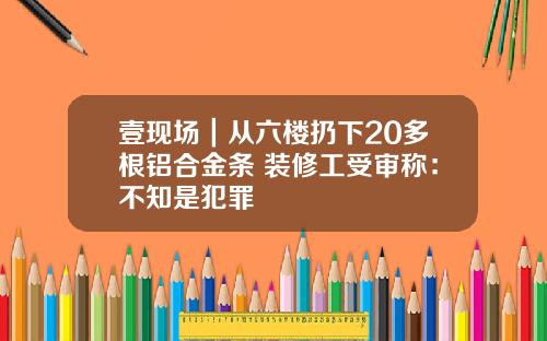 壹现场｜从六楼扔下20多根铝合金条 装修工受审称：不知是犯罪