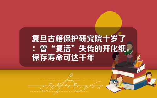 复旦古籍保护研究院十岁了：曾“复活”失传的开化纸，保存寿命可达千年
