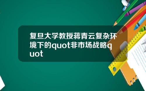复旦大学教授蒋青云复杂环境下的quot非市场战略quot